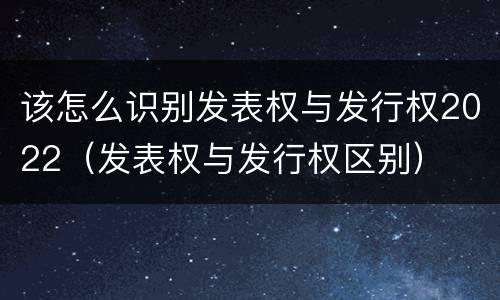 该怎么识别发表权与发行权2022（发表权与发行权区别）