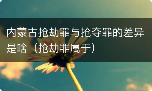 内蒙古抢劫罪与抢夺罪的差异是啥（抢劫罪属于）