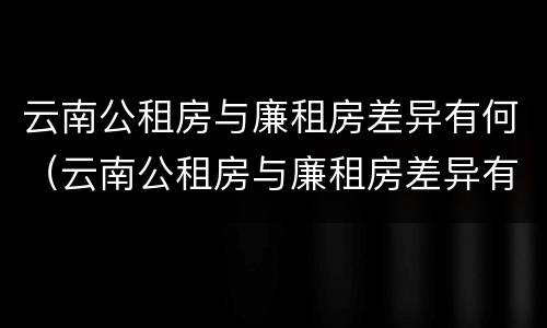 云南公租房与廉租房差异有何（云南公租房与廉租房差异有何影响）