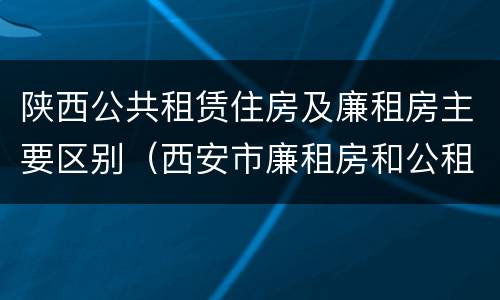 陕西公共租赁住房及廉租房主要区别（西安市廉租房和公租房有什么区别）