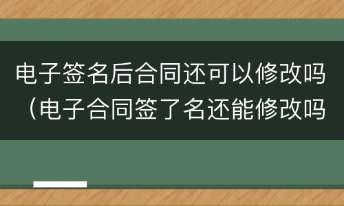 电子签名后合同还可以修改吗（电子合同签了名还能修改吗）