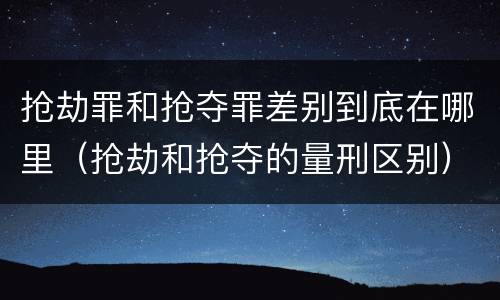 抢劫罪和抢夺罪差别到底在哪里（抢劫和抢夺的量刑区别）