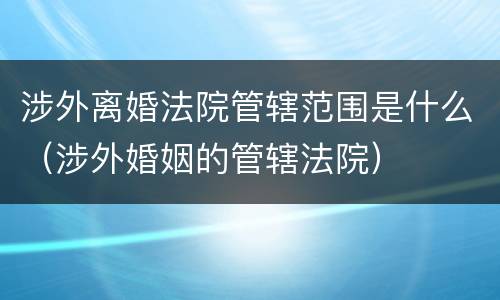 涉外离婚法院管辖范围是什么（涉外婚姻的管辖法院）