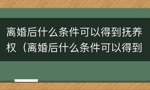 离婚后什么条件可以得到抚养权（离婚后什么条件可以得到抚养权呢）