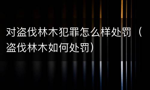 对盗伐林木犯罪怎么样处罚（盗伐林木如何处罚）