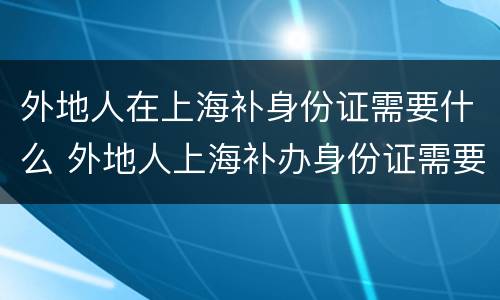 外地人在上海补身份证需要什么 外地人上海补办身份证需要什么