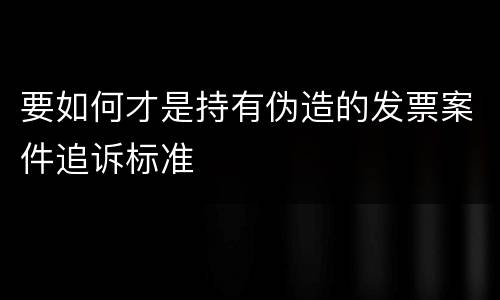 要如何才是持有伪造的发票案件追诉标准