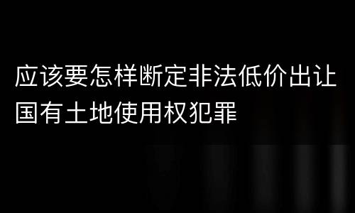 应该要怎样断定非法低价出让国有土地使用权犯罪