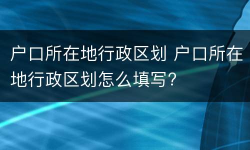 户口所在地行政区划 户口所在地行政区划怎么填写?