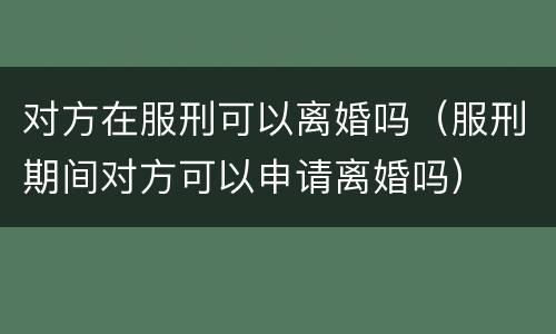 对方在服刑可以离婚吗（服刑期间对方可以申请离婚吗）