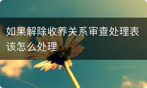 如果解除收养关系审查处理表该怎么处理