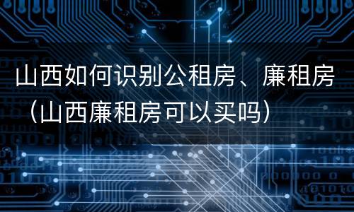山西如何识别公租房、廉租房（山西廉租房可以买吗）
