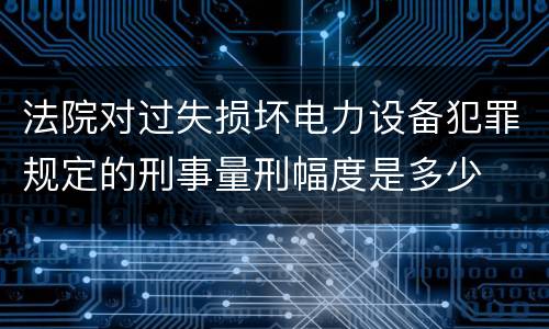 法院对过失损坏电力设备犯罪规定的刑事量刑幅度是多少