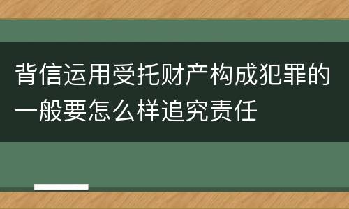 背信运用受托财产构成犯罪的一般要怎么样追究责任