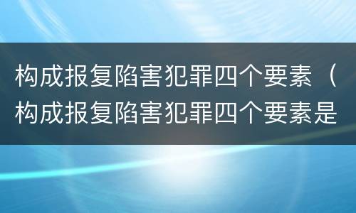 构成报复陷害犯罪四个要素（构成报复陷害犯罪四个要素是什么）