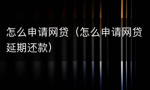 怎么申请网贷（怎么申请网贷延期还款）