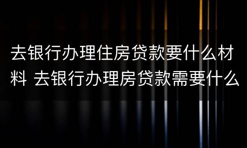 去银行办理住房贷款要什么材料 去银行办理房贷款需要什么材料