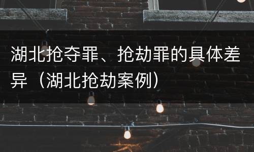 湖北抢夺罪、抢劫罪的具体差异（湖北抢劫案例）