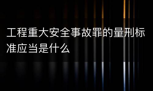 工程重大安全事故罪的量刑标准应当是什么