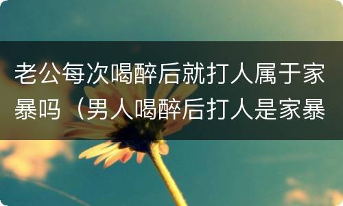 老公每次喝醉后就打人属于家暴吗（男人喝醉后打人是家暴吗）