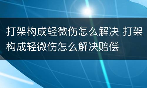 打架构成轻微伤怎么解决 打架构成轻微伤怎么解决赔偿