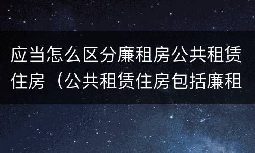 应当怎么区分廉租房公共租赁住房（公共租赁住房包括廉租房吗）