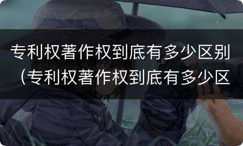 专利权著作权到底有多少区别（专利权著作权到底有多少区别和联系）