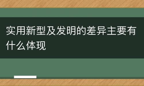 实用新型及发明的差异主要有什么体现