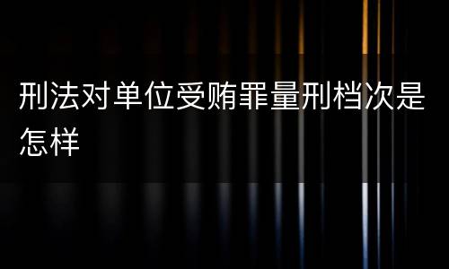 刑法对单位受贿罪量刑档次是怎样