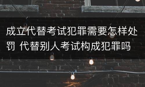 成立代替考试犯罪需要怎样处罚 代替别人考试构成犯罪吗