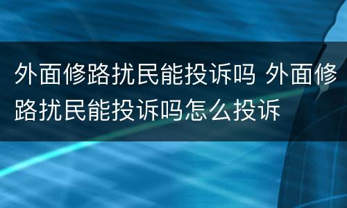 外面修路扰民能投诉吗 外面修路扰民能投诉吗怎么投诉