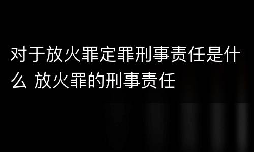对于放火罪定罪刑事责任是什么 放火罪的刑事责任