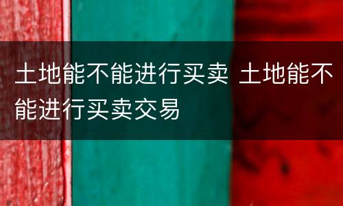 土地能不能进行买卖 土地能不能进行买卖交易