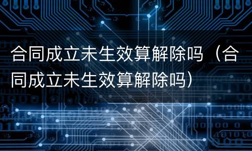 合同成立未生效算解除吗（合同成立未生效算解除吗）