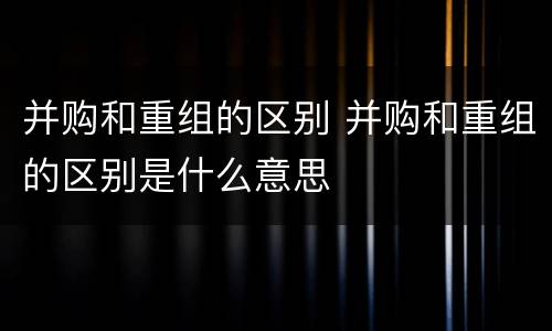 并购和重组的区别 并购和重组的区别是什么意思