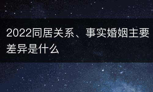 2022同居关系、事实婚姻主要差异是什么