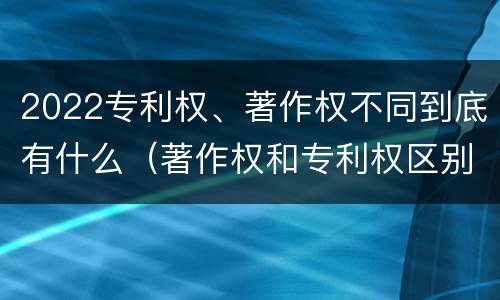 2022专利权、著作权不同到底有什么（著作权和专利权区别）