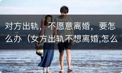 对方出轨，不愿意离婚，要怎么办（女方出轨不想离婚,怎么处理婚姻）