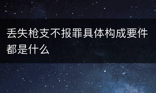 丢失枪支不报罪具体构成要件都是什么