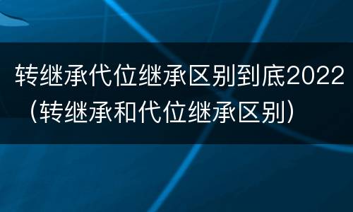 转继承代位继承区别到底2022（转继承和代位继承区别）
