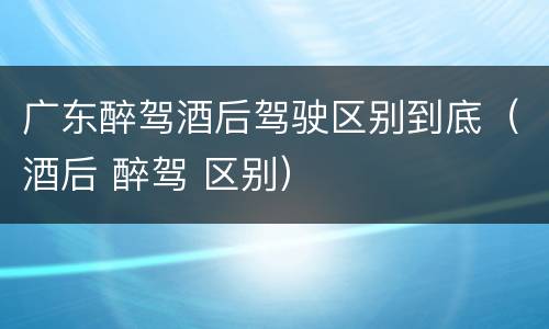 广东醉驾酒后驾驶区别到底（酒后 醉驾 区别）