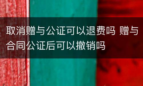 取消赠与公证可以退费吗 赠与合同公证后可以撤销吗