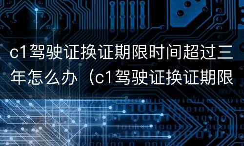 c1驾驶证换证期限时间超过三年怎么办（c1驾驶证换证期限时间超过三年怎么办理）