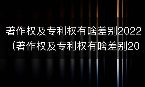 著作权及专利权有啥差别2022（著作权及专利权有啥差别2022年）