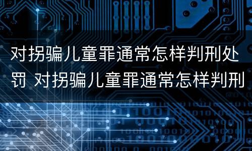 对拐骗儿童罪通常怎样判刑处罚 对拐骗儿童罪通常怎样判刑处罚标准