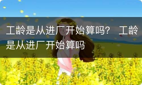工龄是从进厂开始算吗？ 工龄是从进厂开始算吗