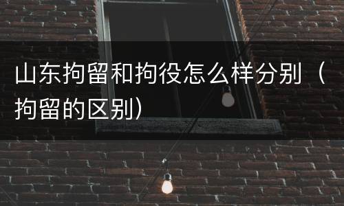 山东拘留和拘役怎么样分别（拘留的区别）