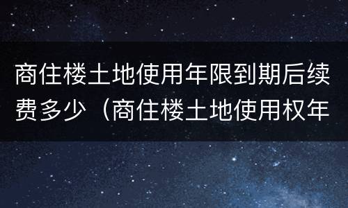 商住楼土地使用年限到期后续费多少（商住楼土地使用权年限）