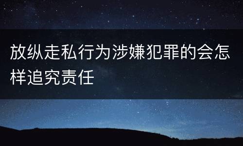 放纵走私行为涉嫌犯罪的会怎样追究责任