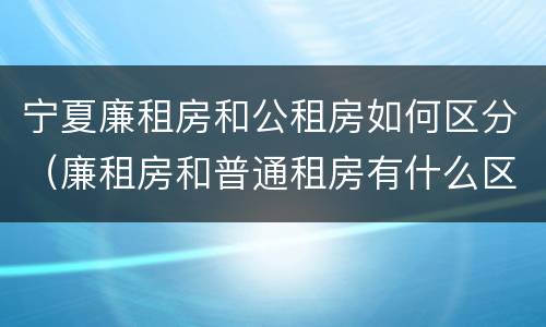 宁夏廉租房和公租房如何区分（廉租房和普通租房有什么区别）